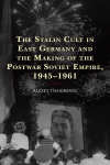 Alexey Tikhomirov - The Stalin Cult in East Germany and the Making of the Postwar Soviet Empire, 1945-1961